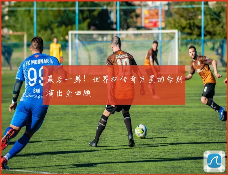 最后一舞！世界杯传奇巨星的告别演出全回顾