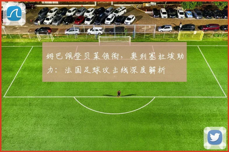 姆巴佩登贝莱领衔，奥利塞杜埃助力：法国足球攻击线深度解析